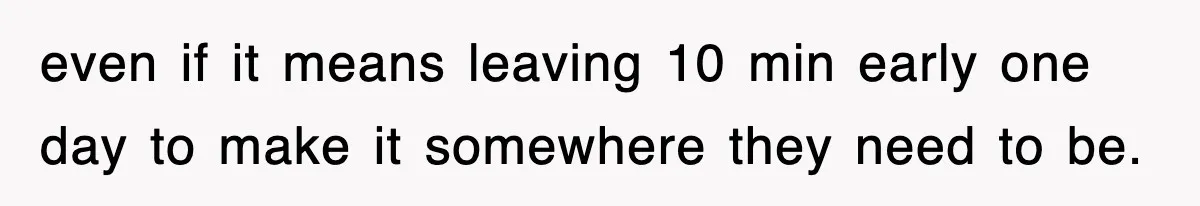 even if it means leaving 10 min early one day to make it somewhere they need to be.