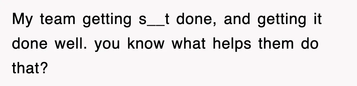 My team getting s__t done, and getting it done well. you know what helps them do that?