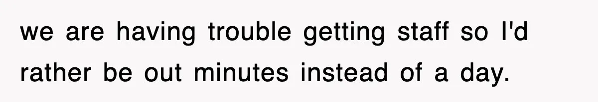 we are having trouble getting staff so I'd rather be out minutes instead of a day.