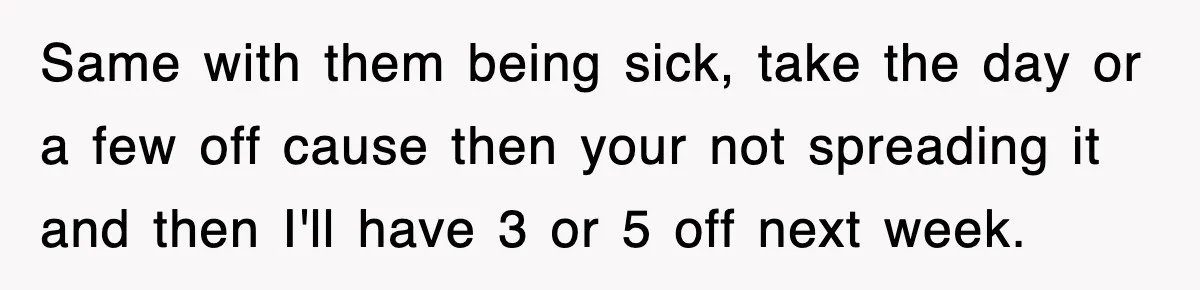 Same with them being sick, take the day or a few off cause then your not spreading it and then I'll have 3 or 5 off next week.
