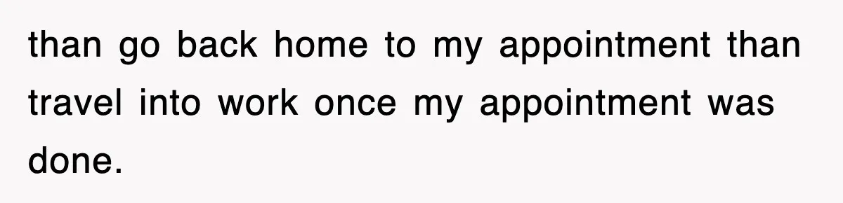 than go back home to my appointment than travel into work once my appointment was done.