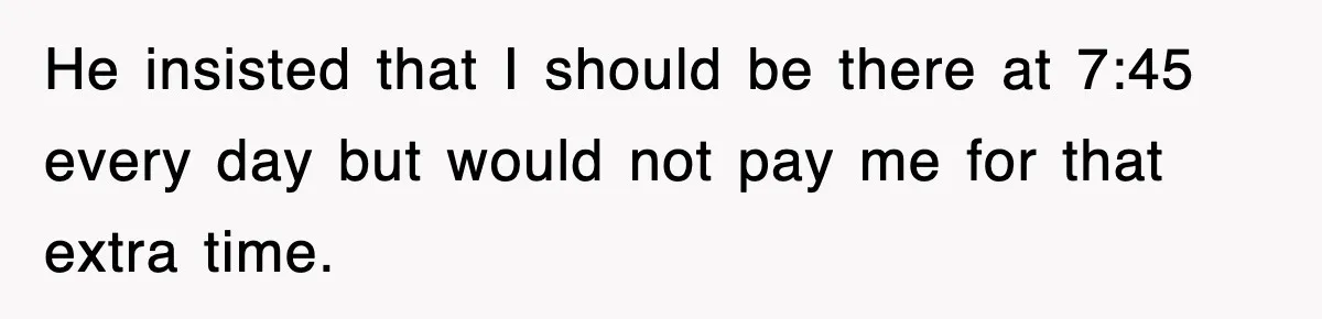 He insisted that I should be there at 7:45 every day but would not pay me for that extra time.