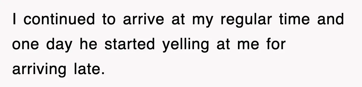 I continued to arrive at my regular time and one day he started yelling at me for arriving late.