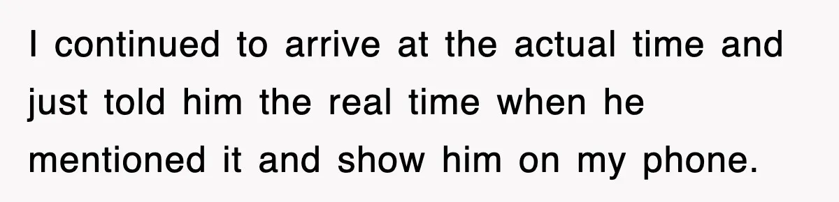 I continued to arrive at the actual time and just told him the real time when he mentioned it and show him on my phone.