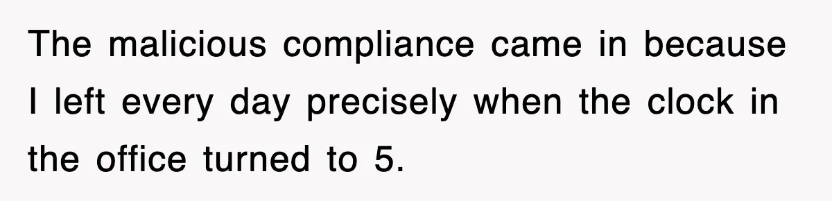The malicious compliance came in because I left every day precisely when the clock in the office turned to 5.