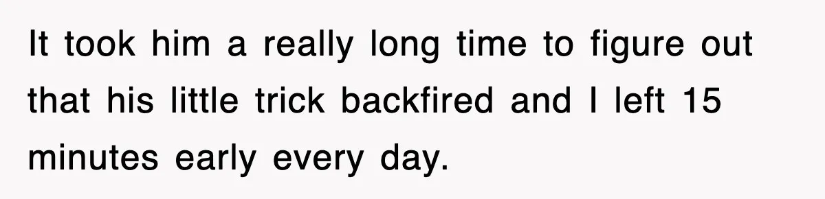 It took him a really long time to figure out that his little trick backfired and I left 15 minutes early every day.