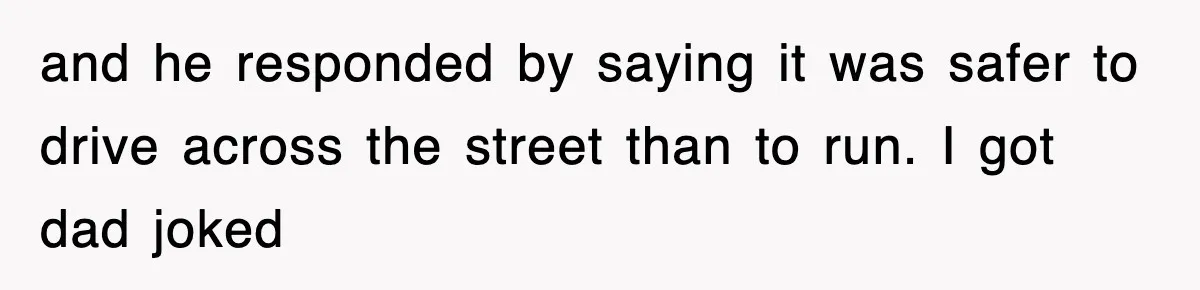 and he responded by saying it was safer to drive across the street than to run. I got dad joked