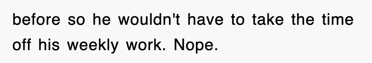 before so he wouldn't have to take the time off his weekly work. Nope.