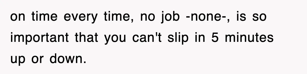 on time every time, no job -none-, is so important that you can't slip in 5 minutes up or down.