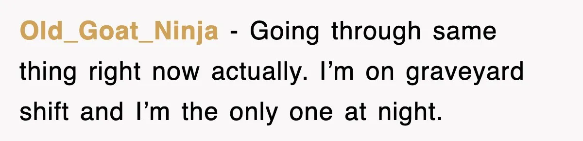 Old_Goat_Ninja − Going through same thing right now actually. I’m on graveyard shift and I’m the only one at night.