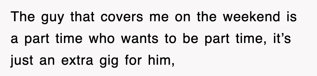 The guy that covers me on the weekend is a part time who wants to be part time, it’s just an extra gig for him,