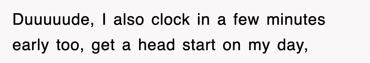 Duuuuude, I also clock in a few minutes early too, get a head start on my day,