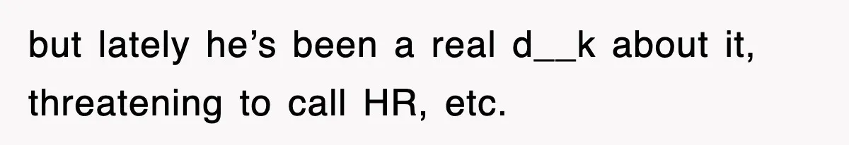 but lately he’s been a real d__k about it, threatening to call HR, etc.