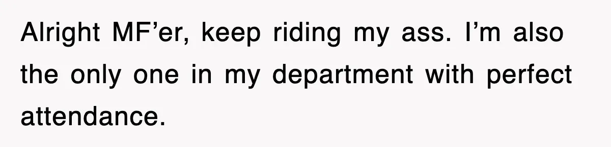 Alright MF’er, keep riding my ass. I’m also the only one in my department with perfect attendance.