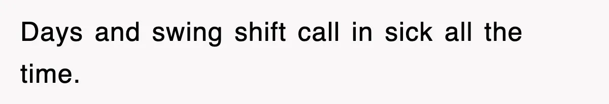 Days and swing shift call in sick all the time.