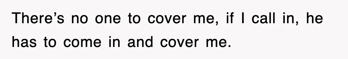There’s no one to cover me, if I call in, he has to come in and cover me.