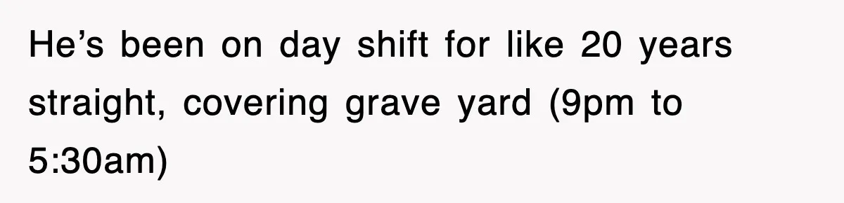 He’s been on day shift for like 20 years straight, covering grave yard (9pm to 5:30am)