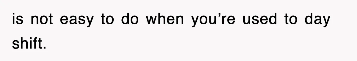 is not easy to do when you’re used to day shift.