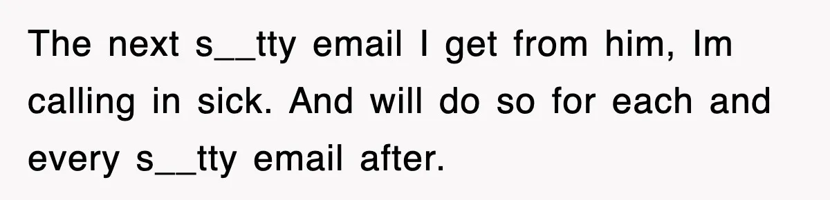 The next s__tty email I get from him, Im calling in sick. And will do so for each and every s__tty email after.