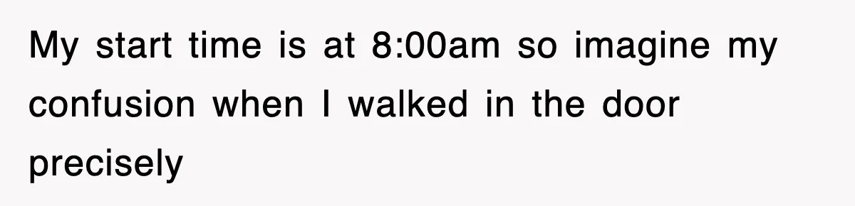 My start time is at 8:00am so imagine my confusion when I walked in the door precisely