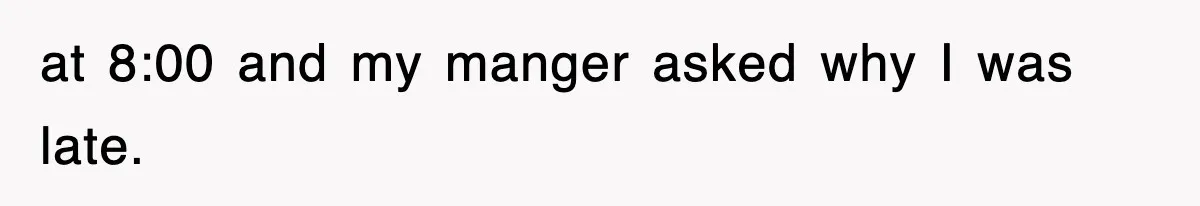 at 8:00 and my manger asked why I was late.