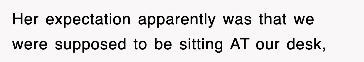 Her expectation apparently was that we were supposed to be sitting AT our desk,