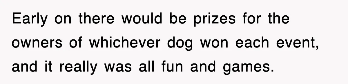 Early on there would be prizes for the owners of whichever dog won each event, and it really was all fun and games.