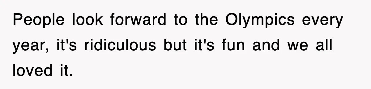 People look forward to the Olympics every year, it's ridiculous but it's fun and we all loved it.