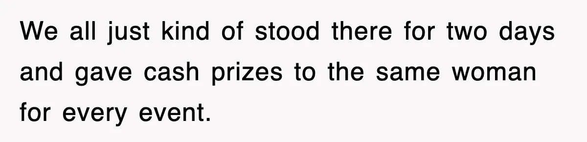 We all just kind of stood there for two days and gave cash prizes to the same woman for every event.