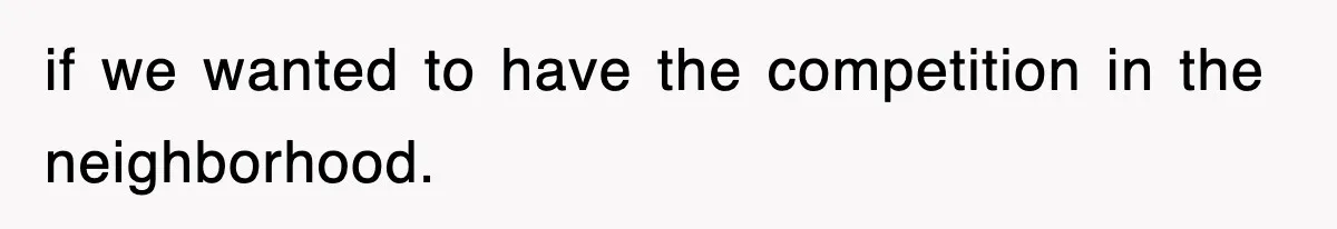 if we wanted to have the competition in the neighborhood.