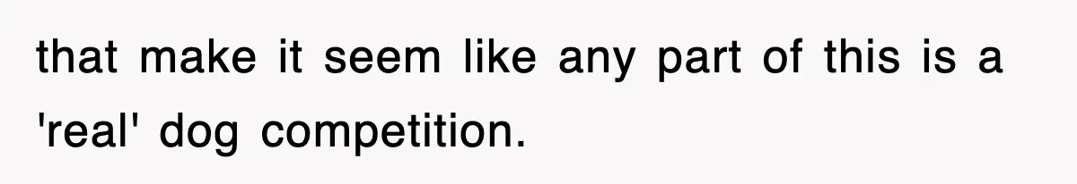 that make it seem like any part of this is a 'real' dog competition.