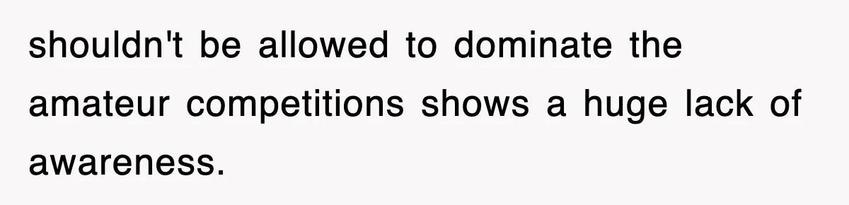 shouldn't be allowed to dominate the amateur competitions shows a huge lack of awareness.