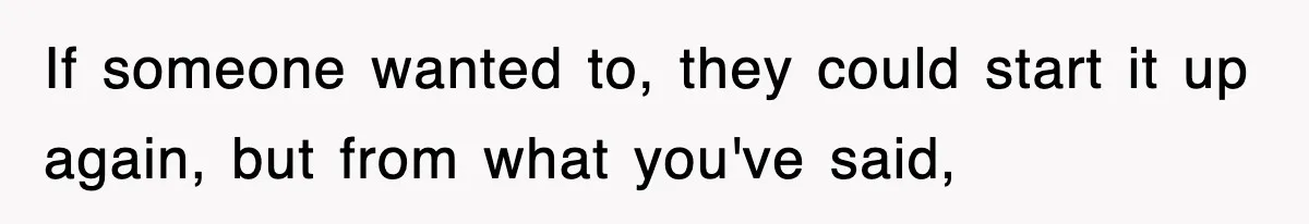 If someone wanted to, they could start it up again, but from what you've said,
