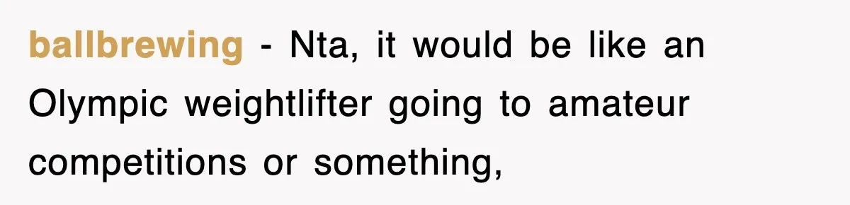 ballbrewing − Nta, it would be like an Olympic weightlifter going to amateur competitions or something,