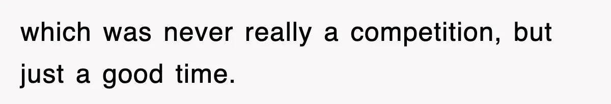 which was never really a competition, but just a good time.