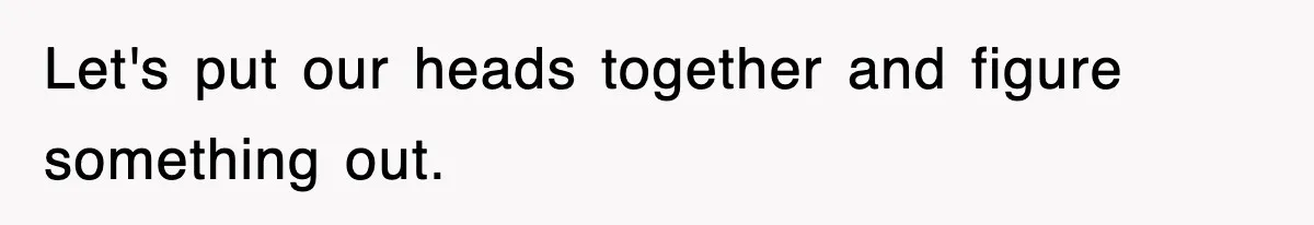Let's put our heads together and figure something out.