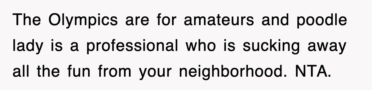 The Olympics are for amateurs and poodle lady is a professional who is sucking away all the fun from your neighborhood. NTA.