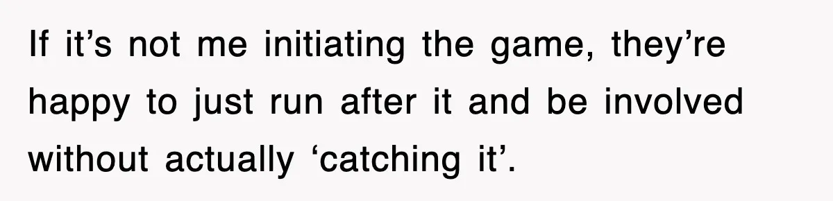 If it’s not me initiating the game, they’re happy to just run after it and be involved without actually ‘catching it’.