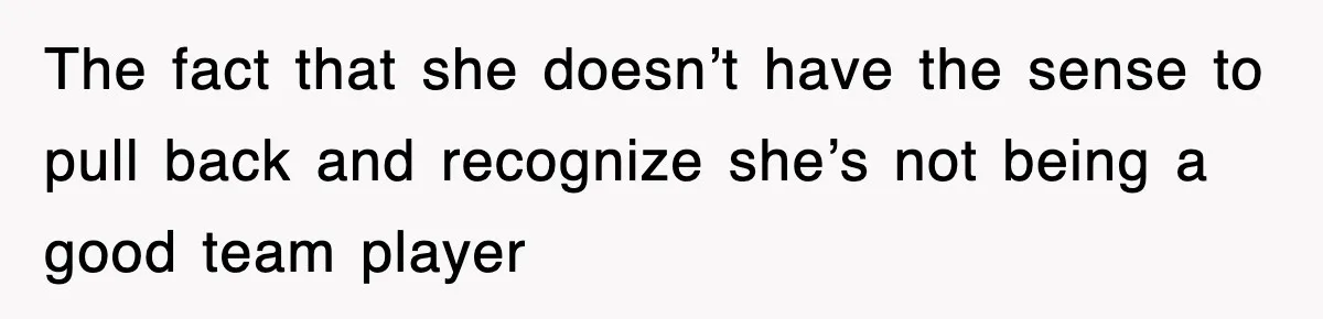 The fact that she doesn’t have the sense to pull back and recognize she’s not being a good team player