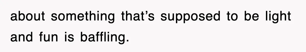 about something that’s supposed to be light and fun is baffling.