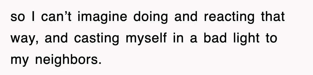 so I can’t imagine doing and reacting that way, and casting myself in a bad light to my neighbors.