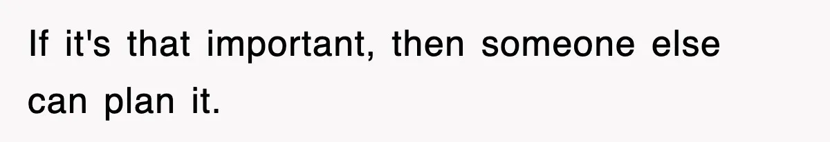 If it's that important, then someone else can plan it.