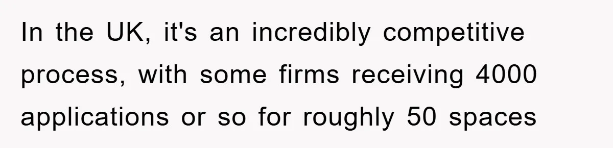 In the UK, it's an incredibly competitive process, with some firms receiving 4000 applications or so for roughly 50 spaces