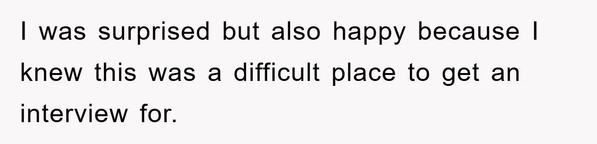 I was surprised but also happy because I knew this was a difficult place to get an interview for.