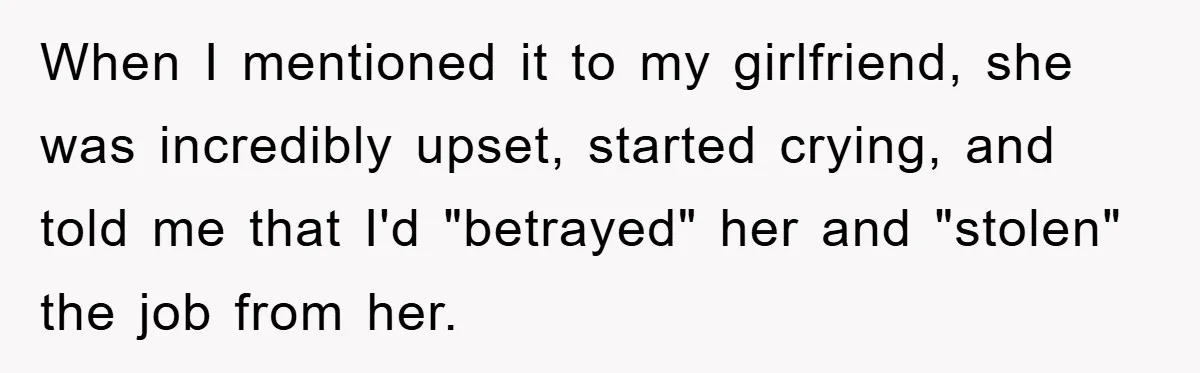 When I mentioned it to my girlfriend, she was incredibly upset, started crying, and told me that I'd "betrayed" her and "stolen" the job from her.