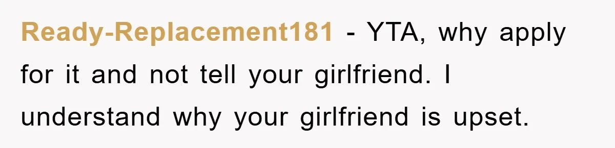 Ready-Replacement181 − YTA, why apply for it and not tell your girlfriend. I understand why your girlfriend is upset.