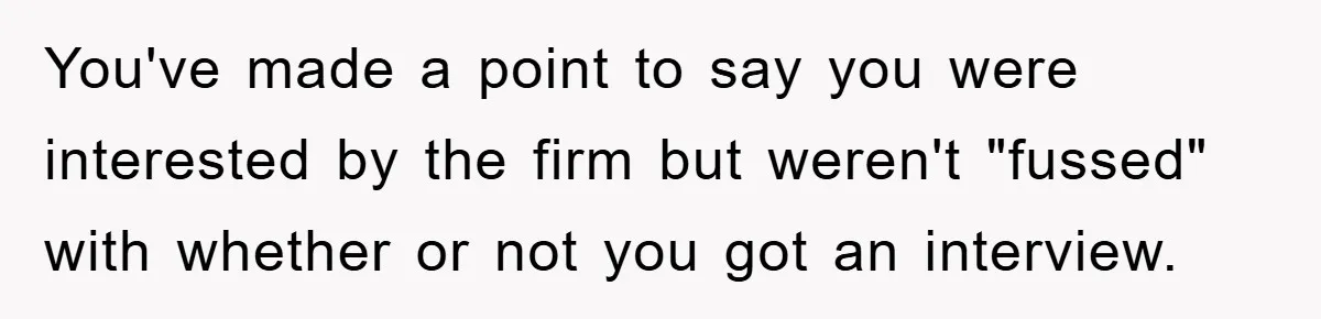 You've made a point to say you were interested by the firm but weren't "fussed" with whether or not you got an interview.