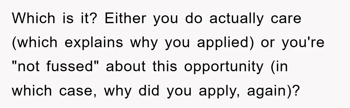 Which is it? Either you do actually care (which explains why you applied) or you're "not fussed" about this opportunity (in which case, why did you apply, again)?