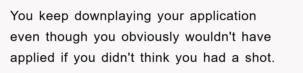 You keep downplaying your application even though you obviously wouldn't have applied if you didn't think you had a shot.
