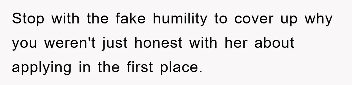 Stop with the fake humility to cover up why you weren't just honest with her about applying in the first place.